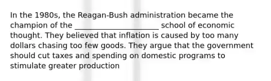 In the 1980s, the Reagan-Bush administration became the champion of the ______________________ school of economic thought. They believed that inflation is caused by too many dollars chasing too few goods. They argue that the government should cut taxes and spending on domestic programs to stimulate greater production