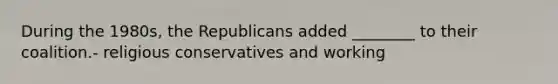 During the 1980s, the Republicans added ________ to their coalition.- religious conservatives and working