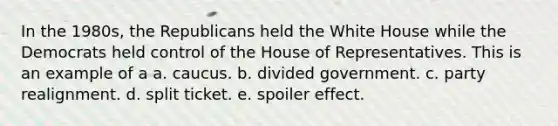 In the 1980s, the Republicans held the White House while the Democrats held control of the House of Representatives. This is an example of a a. caucus. b. divided government. c. party realignment. d. split ticket. e. spoiler effect.