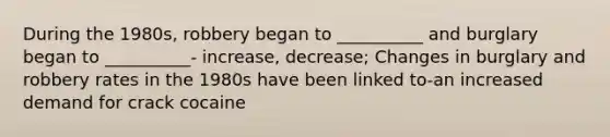 During the 1980s, robbery began to __________ and burglary began to __________- increase, decrease; Changes in burglary and robbery rates in the 1980s have been linked to-an increased demand for crack cocaine
