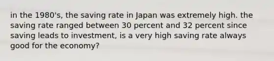 in the 1980's, the saving rate in Japan was extremely high. the saving rate ranged between 30 percent and 32 percent since saving leads to investment, is a very high saving rate always good for the economy?