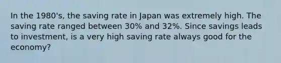 In the 1980's, the saving rate in Japan was extremely high. The saving rate ranged between 30% and 32%. Since savings leads to investment, is a very high saving rate always good for the economy?