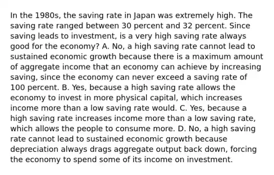 In the​ 1980s, the saving rate in Japan was extremely high. The saving rate ranged between 30 percent and 32 percent. Since saving leads to​ investment, is a very high saving rate always good for the​ economy? A. ​No, a high saving rate cannot lead to sustained economic growth because there is a maximum amount of aggregate income that an economy can achieve by increasing​ saving, since the economy can never exceed a saving rate of 100 percent. B. ​Yes, because a high saving rate allows the economy to invest in more physical​ capital, which increases income more than a low saving rate would. C. ​Yes, because a high saving rate increases income more than a low saving​ rate, which allows the people to consume more. D. ​No, a high saving rate cannot lead to sustained economic growth because depreciation always drags aggregate output back​ down, forcing the economy to spend some of its income on investment.