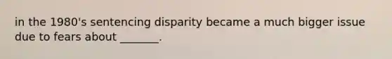 in the 1980's sentencing disparity became a much bigger issue due to fears about _______.