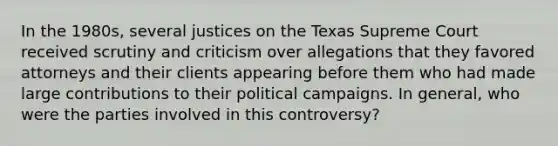 In the 1980s, several justices on the Texas Supreme Court received scrutiny and criticism over allegations that they favored attorneys and their clients appearing before them who had made large contributions to their political campaigns. In general, who were the parties involved in this controversy?