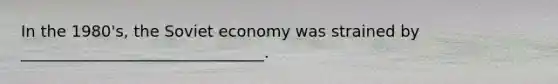 In the 1980's, the Soviet economy was strained by _______________________________.