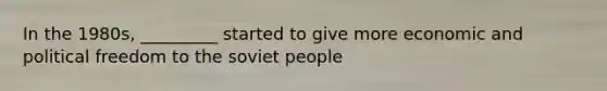 In the 1980s, _________ started to give more economic and political freedom to the soviet people