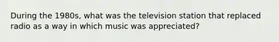 During the 1980s, what was the television station that replaced radio as a way in which music was appreciated?