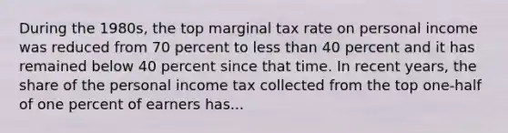 During the 1980s, the top marginal tax rate on personal income was reduced from 70 percent to less than 40 percent and it has remained below 40 percent since that time. In recent years, the share of the personal income tax collected from the top one-half of one percent of earners has...