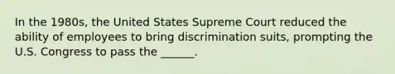 In the 1980s, the United States Supreme Court reduced the ability of employees to bring discrimination suits, prompting the U.S. Congress to pass the ______.