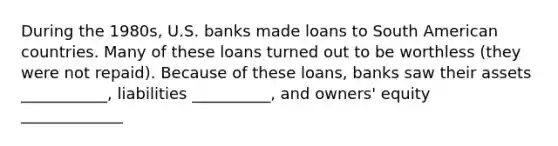 During the​ 1980s, U.S. banks made loans to South American countries. Many of these loans turned out to be worthless​ (they were not​ repaid). Because of these​ loans, banks saw their assets ___________, liabilities __________, and owners' equity _____________