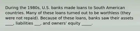 During the​ 1980s, U.S. banks made loans to South American countries. Many of these loans turned out to be worthless​ (they were not​ repaid). Because of these​ loans, banks saw their assets ____​, liabilities ___​, and​ owners' equity _____.