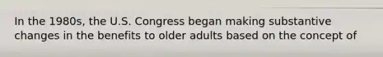 In the 1980s, the U.S. Congress began making substantive changes in the benefits to older adults based on the concept of