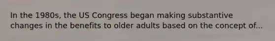 In the 1980s, the US Congress began making substantive changes in the benefits to older adults based on the concept of...