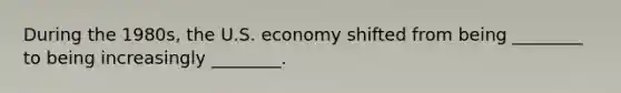 During the 1980s, the U.S. economy shifted from being ________ to being increasingly ________.