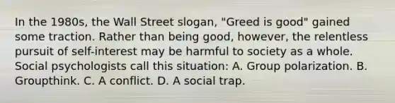 In the 1980s, the Wall Street slogan, "Greed is good" gained some traction. Rather than being good, however, the relentless pursuit of self-interest may be harmful to society as a whole. Social psychologists call this situation: A. Group polarization. B. Groupthink. C. A conflict. D. A social trap.