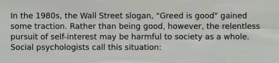 In the 1980s, the Wall Street slogan, "Greed is good" gained some traction. Rather than being good, however, the relentless pursuit of self-interest may be harmful to society as a whole. Social psychologists call this situation: