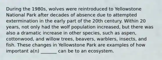 During the 1980s, wolves were reintroduced to Yellowstone National Park after decades of absence due to attempted extermination in the early part of the 20th century. Within 20 years, not only had the wolf population increased, but there was also a dramatic increase in other species, such as aspen, cottonwood, and willow trees, beavers, warblers, insects, and fish. These changes in Yellowstone Park are examples of how important a(n) _______ can be to an ecosystem.