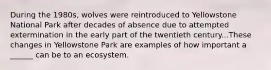 During the 1980s, wolves were reintroduced to Yellowstone National Park after decades of absence due to attempted extermination in the early part of the twentieth century...These changes in Yellowstone Park are examples of how important a ______ can be to an ecosystem.