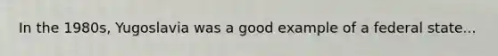 In the 1980s, Yugoslavia was a good example of a federal state...
