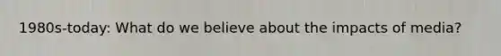 1980s-today: What do we believe about the impacts of media?