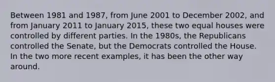 Between 1981 and 1987, from June 2001 to December 2002, and from January 2011 to January 2015, these two equal houses were controlled by different parties. In the 1980s, the Republicans controlled the Senate, but the Democrats controlled the House. In the two more recent examples, it has been the other way around.