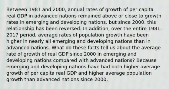 Between 1981 and​ 2000, annual rates of growth of per capita real GDP in advanced nations remained above or close to growth rates in emerging and developing​ nations, but since​ 2000, this relationship has been reversed. In​ addition, over the entire​ 1981-2017 period, average rates of population growth have been higher in nearly all emerging and developing nations than in advanced nations. What do these facts tell us about the average rate of growth of real GDP since 2000 in emerging and developing nations compared with advanced​ nations? Because emerging and developing nations have had both higher average growth of per capita real GDP and higher average population growth than advanced nations since​ 2000,