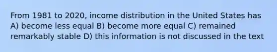 From 1981 to 2020, income distribution in the United States has A) become less equal B) become more equal C) remained remarkably stable D) this information is not discussed in the text