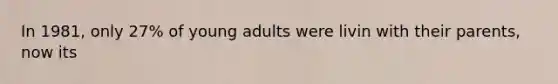 In 1981, only 27% of young adults were livin with their parents, now its