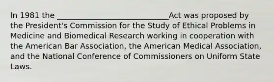 In 1981 the _____________________________Act was proposed by the President's Commission for the Study of Ethical Problems in Medicine and Biomedical Research working in cooperation with the American Bar Association, the American Medical Association, and the National Conference of Commissioners on Uniform State Laws.