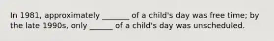 In 1981, approximately _______ of a child's day was free time; by the late 1990s, only ______ of a child's day was unscheduled.