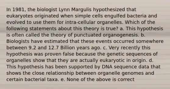 In 1981, the biologist Lynn Margulis hypothesized that eukaryotes originated when simple cells engulfed bacteria and evolved to use them for intra-cellular organelles. Which of the following statements about this theory is true? a. This hypothesis is often called the theory of punctuated organogenesis. b. Biologists have estimated that these events occurred somewhere between 9.2 and 12.7 Billion years ago. c. Very recently this hypothesis was proven false because the genetic sequences of organelles show that they are actually eukaryotic in origin. d. This hypothesis has been supported by DNA sequence data that shows the close relationship between organelle genomes and certain bacterial taxa. e. None of the above is correct