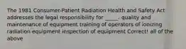 The 1981 Consumer-Patient Radiation Health and Safety Act addresses the legal responsibility for _____. quality and maintenance of equipment training of operators of ionizing radiation equipment inspection of equipment Correct! all of the above