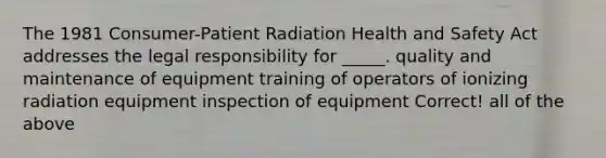 The 1981 Consumer-Patient Radiation Health and Safety Act addresses the legal responsibility for _____. quality and maintenance of equipment training of operators of ionizing radiation equipment inspection of equipment Correct! all of the above