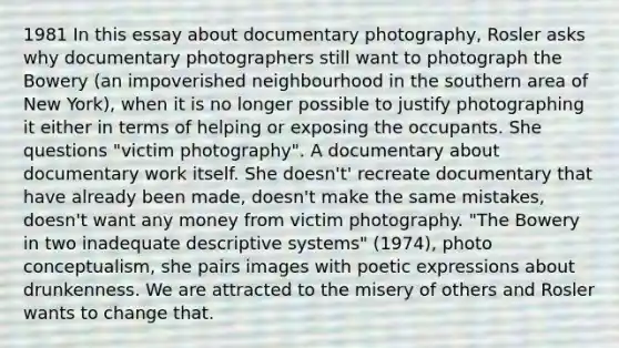 1981 In this essay about documentary photography, Rosler asks why documentary photographers still want to photograph the Bowery (an impoverished neighbourhood in the southern area of New York), when it is no longer possible to justify photographing it either in terms of helping or exposing the occupants. She questions "victim photography". A documentary about documentary work itself. She doesn't' recreate documentary that have already been made, doesn't make the same mistakes, doesn't want any money from victim photography. "The Bowery in two inadequate descriptive systems" (1974), photo conceptualism, she pairs images with poetic expressions about drunkenness. We are attracted to the misery of others and Rosler wants to change that.