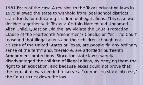 1981 Facts of the case A revision to the Texas education laws in 1975 allowed the state to withhold from local school districts state funds for educating children of illegal aliens. This case was decided together with Texas v. Certain Named and Unnamed Alien Child. Question Did the law violate the Equal Protection Clause of the Fourteenth Amendment? Conclusion Yes. The Court reasoned that illegal aliens and their children, though not citizens of the United States or Texas, are people "in any ordinary sense of the term" and, therefore, are afforded Fourteenth Amendment protections. Since the state law severely disadvantaged the children of illegal aliens, by denying them the right to an education, and because Texas could not prove that the regulation was needed to serve a "compelling state interest," the Court struck down the law.