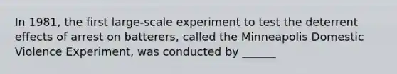 In 1981, the first large-scale experiment to test the deterrent effects of arrest on batterers, called the Minneapolis Domestic Violence Experiment, was conducted by ______