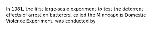 In 1981, the first large-scale experiment to test the deterrent effects of arrest on batterers, called the Minneapolis Domestic Violence Experiment, was conducted by