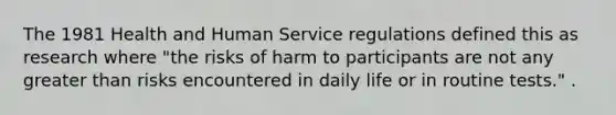 The 1981 Health and Human Service regulations defined this as research where "the risks of harm to participants are not any greater than risks encountered in daily life or in routine tests." .