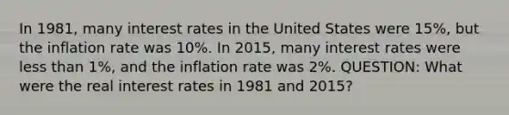 In 1981, many interest rates in the United States were 15%, but the inflation rate was 10%. In 2015, many interest rates were less than 1%, and the inflation rate was 2%. QUESTION: What were the real interest rates in 1981 and 2015?