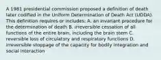 A 1981 presidential commission proposed a definition of death later codified in the Uniform Determination of Death Act (UDDA). This definition requires or includes: A. an invariant procedure for the determination of death B. irreversible cessation of all functions of the entire brain, including the brain stem C. reversible loss of circulatory and respiratory functions D. irreversible stoppage of the capacity for bodily integration and social interaction