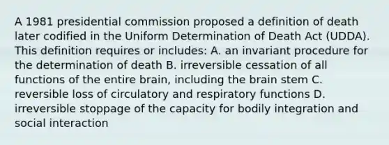 A 1981 presidential commission proposed a definition of death later codified in the Uniform Determination of Death Act (UDDA). This definition requires or includes: A. an invariant procedure for the determination of death B. irreversible cessation of all functions of the entire brain, including the brain stem C. reversible loss of circulatory and respiratory functions D. irreversible stoppage of the capacity for bodily integration and social interaction