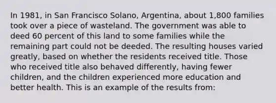 In 1981, in San Francisco Solano, Argentina, about 1,800 families took over a piece of wasteland. The government was able to deed 60 percent of this land to some families while the remaining part could not be deeded. The resulting houses varied greatly, based on whether the residents received title. Those who received title also behaved differently, having fewer children, and the children experienced more education and better health. This is an example of the results from: