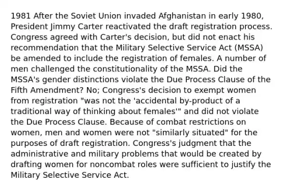 1981 After the Soviet Union invaded Afghanistan in early 1980, President Jimmy Carter reactivated the draft registration process. Congress agreed with Carter's decision, but did not enact his recommendation that the Military Selective Service Act (MSSA) be amended to include the registration of females. A number of men challenged the constitutionality of the MSSA. Did the MSSA's gender distinctions violate the Due Process Clause of the Fifth Amendment? No; Congress's decision to exempt women from registration "was not the 'accidental by-product of a traditional way of thinking about females'" and did not violate the Due Process Clause. Because of combat restrictions on women, men and women were not "similarly situated" for the purposes of draft registration. Congress's judgment that the administrative and military problems that would be created by drafting women for noncombat roles were sufficient to justify the Military Selective Service Act.