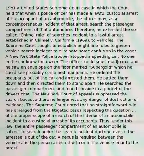 1981 a United States Supreme Court case in which the Court held that when a police officer has made a lawful custodial arrest of the occupant of an automobile, the officer may, as a contemporaneous incident of that arrest, search the passenger compartment of that automobile. Therefore, he extended the so-called "Chimel rule" of searches incident to a lawful arrest, established in Chimel v. California (1969), to vehicles. The Supreme Court sought to establish bright line rules to govern vehicle search incident to eliminate some confusion in the cases. A New York State Police trooper stopped a speeding car. No one in the car knew the owner. The officer could smell marijuana, and he saw an envelope on the floor marked "Supergold" which he could see probably contained marijuana. He ordered the occupants out of the car and arrested them. He patted them down and then directed them to stand apart. He searched the passenger compartment and found cocaine in a pocket of the drivers coat. The New York Court of Appeals suppressed the search because there no longer was any danger of destruction of evidence. The Supreme Court noted that no straightforward rule has emerged from the litigated cases respecting the question ... of the proper scope of a search of the interior of an automobile incident to a custodial arrest of its occupants. Thus, under this law, the entire passenger compartment of an automobile is subject to search under the search incident doctrine even if the arrestee is out of the car. A nexus is required between the vehicle and the person arrested with or in the vehicle prior to the arrest.