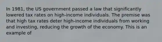 In 1981, the US government passed a law that significantly lowered tax rates on high-income individuals. The premise was that high tax rates deter high-income individuals from working and investing, reducing the growth of the economy. This is an example of