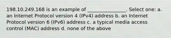 198.10.249.168 is an example of ________________. Select one: a. an Internet Protocol version 4 (IPv4) address b. an Internet Protocol version 6 (IPv6) address c. a typical media access control (MAC) address d. none of the above