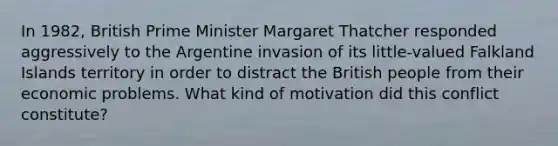 In 1982, British Prime Minister Margaret Thatcher responded aggressively to the Argentine invasion of its little-valued Falkland Islands territory in order to distract the British people from their economic problems. What kind of motivation did this conflict constitute?