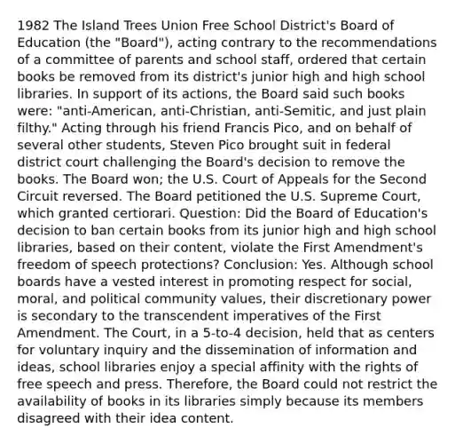 1982 The Island Trees Union Free School District's Board of Education (the "Board"), acting contrary to the recommendations of a committee of parents and school staff, ordered that certain books be removed from its district's junior high and high school libraries. In support of its actions, the Board said such books were: "anti-American, anti-Christian, anti-Semitic, and just plain filthy." Acting through his friend Francis Pico, and on behalf of several other students, Steven Pico brought suit in federal district court challenging the Board's decision to remove the books. The Board won; the U.S. Court of Appeals for the Second Circuit reversed. The Board petitioned the U.S. Supreme Court, which granted certiorari. Question: Did the Board of Education's decision to ban certain books from its junior high and high school libraries, based on their content, violate the First Amendment's freedom of speech protections? Conclusion: Yes. Although school boards have a vested interest in promoting respect for social, moral, and political community values, their discretionary power is secondary to the transcendent imperatives of the First Amendment. The Court, in a 5-to-4 decision, held that as centers for voluntary inquiry and the dissemination of information and ideas, school libraries enjoy a special affinity with the rights of free speech and press. Therefore, the Board could not restrict the availability of books in its libraries simply because its members disagreed with their idea content.