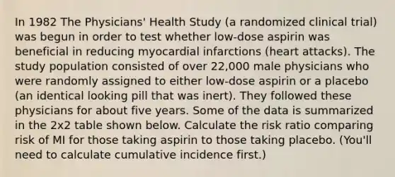 In 1982 The Physicians' Health Study (a randomized clinical trial) was begun in order to test whether low-dose aspirin was beneficial in reducing myocardial infarctions (heart attacks). The study population consisted of over 22,000 male physicians who were randomly assigned to either low-dose aspirin or a placebo (an identical looking pill that was inert). They followed these physicians for about five years. Some of the data is summarized in the 2x2 table shown below. Calculate the risk ratio comparing risk of MI for those taking aspirin to those taking placebo. (You'll need to calculate cumulative incidence first.)